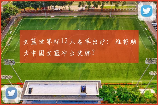 女篮世界杯12人名单出炉：谁将助力中国女篮冲击奖牌？