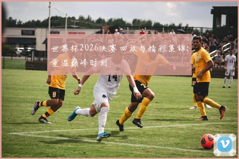 世界杯2026决赛回放与精彩集锦：重温巅峰时刻
