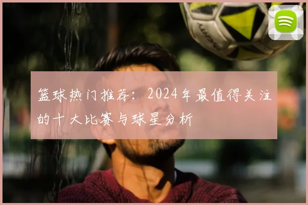 篮球热门推荐：2024年最值得关注的十大比赛与球星分析