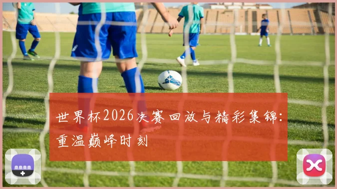 世界杯2026决赛回放与精彩集锦：重温巅峰时刻