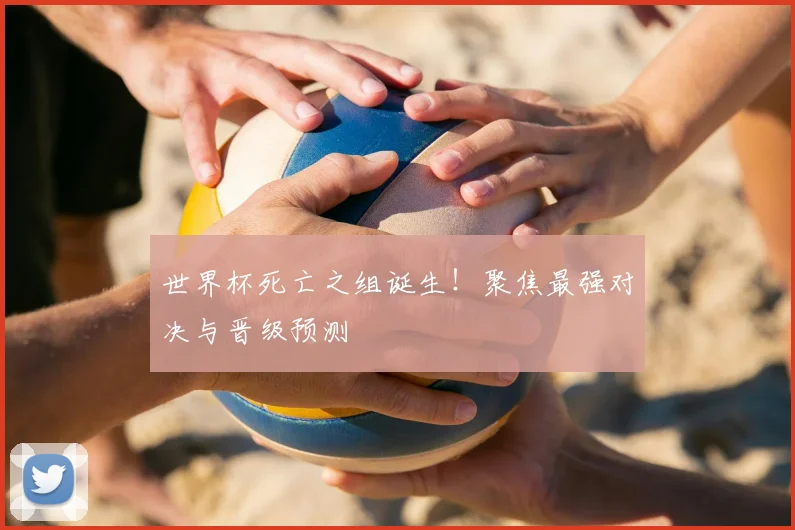 世界杯死亡之组诞生！聚焦最强对决与晋级预测