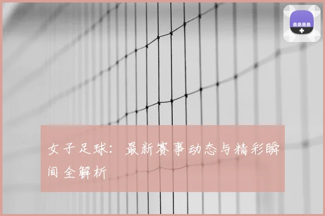 女子足球：最新赛事动态与精彩瞬间全解析