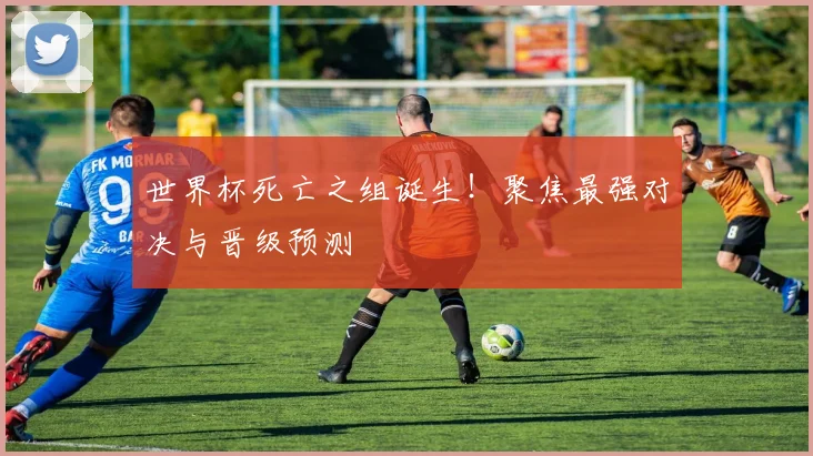 世界杯死亡之组诞生！聚焦最强对决与晋级预测