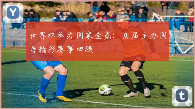 世界杯举办国家全览：历届主办国与精彩赛事回顾