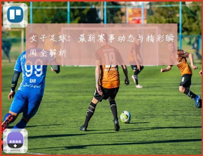女子足球：最新赛事动态与精彩瞬间全解析